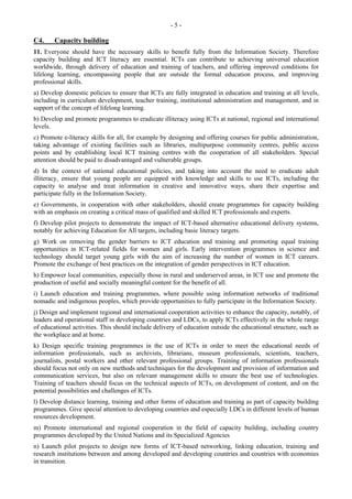 - 5 - 
C4. Capacity building 
11. Everyone should have the necessary skills to benefit fully from the Information Society. Therefore 
capacity building and ICT literacy are essential. ICTs can contribute to achieving universal education 
worldwide, through delivery of education and training of teachers, and offering improved conditions for 
lifelong learning, encompassing people that are outside the formal education process, and improving 
professional skills. 
a) Develop domestic policies to ensure that ICTs are fully integrated in education and training at all levels, 
including in curriculum development, teacher training, institutional administration and management, and in 
support of the concept of lifelong learning. 
b) Develop and promote programmes to eradicate illiteracy using ICTs at national, regional and international 
levels. 
c) Promote e-literacy skills for all, for example by designing and offering courses for public administration, 
taking advantage of existing facilities such as libraries, multipurpose community centres, public access 
points and by establishing local ICT training centres with the cooperation of all stakeholders. Special 
attention should be paid to disadvantaged and vulnerable groups. 
d) In the context of national educational policies, and taking into account the need to eradicate adult 
illiteracy, ensure that young people are equipped with knowledge and skills to use ICTs, including the 
capacity to analyse and treat information in creative and innovative ways, share their expertise and 
participate fully in the Information Society. 
e) Governments, in cooperation with other stakeholders, should create programmes for capacity building 
with an emphasis on creating a critical mass of qualified and skilled ICT professionals and experts. 
f) Develop pilot projects to demonstrate the impact of ICT-based alternative educational delivery systems, 
notably for achieving Education for All targets, including basic literacy targets. 
g) Work on removing the gender barriers to ICT education and training and promoting equal training 
opportunities in ICT-related fields for women and girls. Early intervention programmes in science and 
technology should target young girls with the aim of increasing the number of women in ICT careers. 
Promote the exchange of best practices on the integration of gender perspectives in ICT education. 
h) Empower local communities, especially those in rural and underserved areas, in ICT use and promote the 
production of useful and socially meaningful content for the benefit of all. 
i) Launch education and training programmes, where possible using information networks of traditional 
nomadic and indigenous peoples, which provide opportunities to fully participate in the Information Society. 
j) Design and implement regional and international cooperation activities to enhance the capacity, notably, of 
leaders and operational staff in developing countries and LDCs, to apply ICTs effectively in the whole range 
of educational activities. This should include delivery of education outside the educational structure, such as 
the workplace and at home. 
k) Design specific training programmes in the use of ICTs in order to meet the educational needs of 
information professionals, such as archivists, librarians, museum professionals, scientists, teachers, 
journalists, postal workers and other relevant professional groups. Training of information professionals 
should focus not only on new methods and techniques for the development and provision of information and 
communication services, but also on relevant management skills to ensure the best use of technologies. 
Training of teachers should focus on the technical aspects of ICTs, on development of content, and on the 
potential possibilities and challenges of ICTs. 
l) Develop distance learning, training and other forms of education and training as part of capacity building 
programmes. Give special attention to developing countries and especially LDCs in different levels of human 
resources development. 
m) Promote international and regional cooperation in the field of capacity building, including country 
programmes developed by the United Nations and its Specialized Agencies 
n) Launch pilot projects to design new forms of ICT-based networking, linking education, training and 
research institutions between and among developed and developing countries and countries with economies 
in transition. 
 