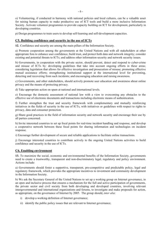 - 6 - 
o) Volunteering, if conducted in harmony with national policies and local cultures, can be a valuable asset 
for raising human capacity to make productive use of ICT tools and build a more inclusive Information 
Society. Activate volunteer programmes to provide capacity building on ICT for development, particularly in 
developing countries. 
p) Design programmes to train users to develop self-learning and self-development capacities. 
C5. Building confidence and security in the use of ICTs 
12. Confidence and security are among the main pillars of the Information Society. 
a) Promote cooperation among the governments at the United Nations and with all stakeholders at other 
appropriate fora to enhance user confidence, build trust, and protect both data and network integrity; consider 
existing and potential threats to ICTs; and address other information security and network security issues. 
b) Governments, in cooperation with the private sector, should prevent, detect and respond to cyber-crime 
and misuse of ICTs by: developing guidelines that take into account ongoing efforts in these areas; 
considering legislation that allows for effective investigation and prosecution of misuse; promoting effective 
mutual assistance efforts; strengthening institutional support at the international level for preventing, 
detecting and recovering from such incidents; and encouraging education and raising awareness. 
c) Governments, and other stakeholders, should actively promote user education and awareness about online 
privacy and the means of protecting privacy. 
d) Take appropriate action on spam at national and international levels. 
e) Encourage the domestic assessment of national law with a view to overcoming any obstacles to the 
effective use of electronic documents and transactions including electronic means of authentication. 
f) Further strengthen the trust and security framework with complementary and mutually reinforcing 
initiatives in the fields of security in the use of ICTs, with initiatives or guidelines with respect to rights to 
privacy, data and consumer protection. 
g) Share good practices in the field of information security and network security and encourage their use by 
all parties concerned. 
h) Invite interested countries to set up focal points for real-time incident handling and response, and develop 
a cooperative network between these focal points for sharing information and technologies on incident 
response. 
i) Encourage further development of secure and reliable applications to facilitate online transactions. 
j) Encourage interested countries to contribute actively to the ongoing United Nations activities to build 
confidence and security in the use of ICTs. 
C6. Enabling environment 
13. To maximize the social, economic and environmental benefits of the Information Society, governments 
need to create a trustworthy, transparent and non-discriminatory legal, regulatory and policy environment. 
Actions include: 
a) Governments should foster a supportive, transparent, pro-competitive and predictable policy, legal and 
regulatory framework, which provides the appropriate incentives to investment and community development 
in the Information Society. 
b) We ask the Secretary General of the United Nations to set up a working group on Internet governance, in 
an open and inclusive process that ensures a mechanism for the full and active participation of governments, 
the private sector and civil society from both developing and developed countries, involving relevant 
intergovernmental and international organizations and forums, to investigate and make proposals for action, 
as appropriate, on the governance of Internet by 2005. The group should, inter alia: 
i) develop a working definition of Internet governance; 
ii) identify the public policy issues that are relevant to Internet governance; 
 