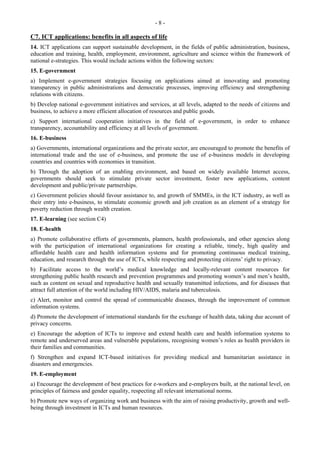 - 8 - 
C7. ICT applications: benefits in all aspects of life 
14. ICT applications can support sustainable development, in the fields of public administration, business, 
education and training, health, employment, environment, agriculture and science within the framework of 
national e-strategies. This would include actions within the following sectors: 
15. E-government 
a) Implement e-government strategies focusing on applications aimed at innovating and promoting 
transparency in public administrations and democratic processes, improving efficiency and strengthening 
relations with citizens. 
b) Develop national e-government initiatives and services, at all levels, adapted to the needs of citizens and 
business, to achieve a more efficient allocation of resources and public goods. 
c) Support international cooperation initiatives in the field of e-government, in order to enhance 
transparency, accountability and efficiency at all levels of government. 
16. E-business 
a) Governments, international organizations and the private sector, are encouraged to promote the benefits of 
international trade and the use of e-business, and promote the use of e-business models in developing 
countries and countries with economies in transition. 
b) Through the adoption of an enabling environment, and based on widely available Internet access, 
governments should seek to stimulate private sector investment, foster new applications, content 
development and public/private partnerships. 
c) Government policies should favour assistance to, and growth of SMMEs, in the ICT industry, as well as 
their entry into e-business, to stimulate economic growth and job creation as an element of a strategy for 
poverty reduction through wealth creation. 
17. E-learning (see section C4) 
18. E-health 
a) Promote collaborative efforts of governments, planners, health professionals, and other agencies along 
with the participation of international organizations for creating a reliable, timely, high quality and 
affordable health care and health information systems and for promoting continuous medical training, 
education, and research through the use of ICTs, while respecting and protecting citizens’ right to privacy. 
b) Facilitate access to the world’s medical knowledge and locally-relevant content resources for 
strengthening public health research and prevention programmes and promoting women’s and men’s health, 
such as content on sexual and reproductive health and sexually transmitted infections, and for diseases that 
attract full attention of the world including HIV/AIDS, malaria and tuberculosis. 
c) Alert, monitor and control the spread of communicable diseases, through the improvement of common 
information systems. 
d) Promote the development of international standards for the exchange of health data, taking due account of 
privacy concerns. 
e) Encourage the adoption of ICTs to improve and extend health care and health information systems to 
remote and underserved areas and vulnerable populations, recognising women’s roles as health providers in 
their families and communities. 
f) Strengthen and expand ICT-based initiatives for providing medical and humanitarian assistance in 
disasters and emergencies. 
19. E-employment 
a) Encourage the development of best practices for e-workers and e-employers built, at the national level, on 
principles of fairness and gender equality, respecting all relevant international norms. 
b) Promote new ways of organizing work and business with the aim of raising productivity, growth and well-being 
through investment in ICTs and human resources. 
 
