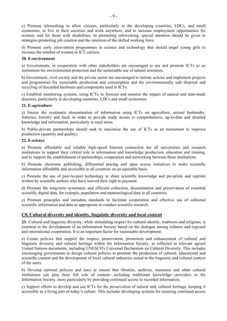- 9 - 
c) Promote teleworking to allow citizens, particularly in the developing countries, LDCs, and small 
economies, to live in their societies and work anywhere, and to increase employment opportunities for 
women, and for those with disabilities. In promoting teleworking, special attention should be given to 
strategies promoting job creation and the retention of the skilled working force. 
d) Promote early intervention programmes in science and technology that should target young girls to 
increase the number of women in ICT carriers. 
20. E-environment 
a) Governments, in cooperation with other stakeholders are encouraged to use and promote ICTs as an 
instrument for environmental protection and the sustainable use of natural resources. 
b) Government, civil society and the private sector are encouraged to initiate actions and implement projects 
and programmes for sustainable production and consumption and the environmentally safe disposal and 
recycling of discarded hardware and components used in ICTs. 
c) Establish monitoring systems, using ICTs, to forecast and monitor the impact of natural and man-made 
disasters, particularly in developing countries, LDCs and small economies. 
21. E-agriculture 
a) Ensure the systematic dissemination of information using ICTs on agriculture, animal husbandry, 
fisheries, forestry and food, in order to provide ready access to comprehensive, up-to-date and detailed 
knowledge and information, particularly in rural areas. 
b) Public-private partnerships should seek to maximize the use of ICTs as an instrument to improve 
production (quantity and quality). 
22. E-science 
a) Promote affordable and reliable high-speed Internet connection for all universities and research 
institutions to support their critical role in information and knowledge production, education and training, 
and to support the establishment of partnerships, cooperation and networking between these institutions. 
b) Promote electronic publishing, differential pricing and open access initiatives to make scientific 
information affordable and accessible in all countries on an equitable basis. 
c) Promote the use of peer-to-peer technology to share scientific knowledge and pre-prints and reprints 
written by scientific authors who have waived their right to payment. 
d) Promote the long-term systematic and efficient collection, dissemination and preservation of essential 
scientific digital data, for example, population and meteorological data in all countries. 
e) Promote principles and metadata standards to facilitate cooperation and effective use of collected 
scientific information and data as appropriate to conduct scientific research. 
C8. Cultural diversity and identity, linguistic diversity and local content 
23. Cultural and linguistic diversity, while stimulating respect for cultural identity, traditions and religions, is 
essential to the development of an Information Society based on the dialogue among cultures and regional 
and international cooperation. It is an important factor for sustainable development. 
a) Create policies that support the respect, preservation, promotion and enhancement of cultural and 
linguistic diversity and cultural heritage within the Information Society, as reflected in relevant agreed 
United Nations documents, including UNESCO's Universal Declaration on Cultural Diversity. This includes 
encouraging governments to design cultural policies to promote the production of cultural, educational and 
scientific content and the development of local cultural industries suited to the linguistic and cultural context 
of the users. 
b) Develop national policies and laws to ensure that libraries, archives, museums and other cultural 
institutions can play their full role of content—including traditional knowledge—providers in the 
Information Society, more particularly by providing continued access to recorded information. 
c) Support efforts to develop and use ICTs for the preservation of natural and, cultural heritage, keeping it 
accessible as a living part of today’s culture. This includes developing systems for ensuring continued access 
 