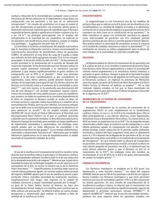 cardiaco, reducción de la mortalidad por cualquier causa y menor
frecuencia de efectos adversos en el seguimiento a largo plazo, en
comparación con los pacientes a los que no se administró
nitroprusiato33
. Un estudio de unicéntrico en el que se evaluó el
uso del nitroprusiato en pacientes con estenosis aórtica grave y
disfunción ventricular izquierda puso de maniﬁesto que el fármaco
mejoraba de forma rápida y signiﬁcativa el ı́ndice cardiaco a las 6 y
a las 24 h34
. La principal preocupación con el empleo del
nitroprusiato es la toxicidad de sus catabolitos, en especial en
los pacientes con insuﬁciencia renal y hepática, cuando se emplea
una posologı́a > 3 mg/kg/min durante más de 72 h35
.
La nesiritida es la forma recombinante del péptido natriurético
tipo B. Aumenta la dilatación arterial y venosa incrementando la
concentración intracelular de monofosfato cı́clico de guanosina
(GMPc). Se administra en una dosis de carga de 2 mg/kg, y luego
una infusión de 0,01-0,03 mg/kg/min durante 72 h. En los ensayos
principales, la duración media ha sido de 24 h31
. El mecanismo de
acción principal es la disminución de la presión de llenado del
ventrı́culo izquierdo. Se ha demostrado que este fármaco reduce la
presión capilar pulmonar enclavada y la resistencia vascular
pulmonar y que mejora signiﬁcativamente el gasto cardiaco en
comparación con la NTG y el placebo31
. Tiene una semivida
superior a la de otros vasodilatadores y, por consiguiente, la
hipotensión, como efecto adverso, puede persistir durante más
tiempo. Se ha expresado preocupación por los efectos adversos del
fármaco en la función renal y el aumento de la mortalidad a corto
plazo36,37
; por este motivo, se ha producido una disminución del
uso de este fármaco38
. Un reciente metanálisis intentó contra-
rrestar los resultados de estas publicaciones y puso de maniﬁesto
que, primero, no habı́a un aumento de la creatinina dependiente de
la dosis en respuesta al fármaco cuando se usaba en dosis en
la franja normal y, segundo, habı́a una tendencia a aumento de la
mortalidad a los 30 dı́as, pero no a los 180 dı́as. Los autores señalan
que no se debe usar la nesiritida para reemplazar los diuréticos ni
para potenciar su acción39
. En un amplio estudio reciente
ASCEND-HF (Acute Study of Clinical Effectiveness of Nesiritide and
Decompensated Heart Failure) en el que se combinó nesiritida
o placebo con el tratamiento estándar, se describió una mejorı́a de la
disnea en el grupo de nesiritida, pero también un riesgo signiﬁcativo
de hipotensión sintomática o asintomática. Sin embargo, tiene
interés señalar que no hubo diferencias de mortalidad o de
disfunción renal entre los dos grupos40
. En un ensayo multicéntrico,
controlado y aleatorizado, Peacock et al41
observaron que no habı́a
diferencias signiﬁcativas en la tasa de hospitalizaciones al añadir
nesiritida al tratamiento estándar de la ICA.
MORFINA
El uso de la morﬁna en el tratamiento de la ICA es incierto. Se ha
descrito que la morﬁna reduce la precarga y la frecuencia cardiaca
y tiene propiedades sedantes. Su efecto neto es el de una reducción
de la demanda miocárdica de oxı́geno29
. Mientras que la guı́a de la
Sociedad Europea de Cardiologı́a respalda el uso de opiáceos en el
tratamiento de la ICA, no ocurre lo mismo con la de la American
Heart Association 1,2,11
. Especı́ﬁcamente, la morﬁna debe usarse en
caso de edema pulmonar agudo. Un reciente análisis observacional
del registro ADHERE apunta que el uso de morﬁna se asoció a peor
evolución clı́nica, incluidos necesidad de ventilación mecánica,
hospitalizaciones más largas, más ingresos en la unidad de
cuidados intensivos y mayor mortalidad ajustada por el riesgo42
.
La guı́a de la Heart Failure Society of America no hace una
recomendación formal respecto a la morﬁna, pero sostiene que se
debe utilizar con precaución1
. Se deberá realizar un nuevo ensayo
prospectivo y aleatorizado para evaluar la utilidad o falta de
utilidad de la morﬁna en la ICA.
OXIGENOTERAPIA
La oxigenoterapia es con frecuencia una de las medidas de
primera lı́nea que se aplican en la ICA, junto con los diuréticos y los
vasodilatadores. La cantidad de oxı́geno se evalúa y se administra
en función de la saturación de oxı́geno y la gasometrı́a arterial. Se la
considera un dato clave en la clasiﬁcación de los pacientes43
. Se
debe considerar el apoyo con ventilación mecánica en algunos
casos seleccionados de pacientes con ICA, mediante presión
positiva continua de vı́as aéreas o presión positiva binivel (bilevel).
Esto podrı́a reducir la necesidad de intubación, acortar la estancia
en la unidad de cuidados intensivos y reducir la mortalidad44,45
. La
ventilación no invasiva se utiliza ampliamente, pero el efecto de
este enfoque en la mortalidad no está bien establecido.
DIGOXINA
La digoxina podrı́a ser útil en el tratamiento de los pacientes con
ICA, a pesar de que no se la considera tratamiento de primera lı́nea.
Este fármaco tiene efectos vagomiméticos y reduce la actividad del
sistema renina-angiotensina y la resistencia venosa sistémica y
aumenta el gasto cardiaco. Aunque la guı́a de la Sociedad Europea
de Cardiologı́a considera el uso de digoxina en la ICA para controlar
la frecuencia cardiaca2
, en especial en presencia de ﬁbrilación
auricular aguda, las guı́as de la American Heart Association y la Heart
Failure Society of America no indican su empleo1,11
. No se han
realizado todavı́a estudios en los que se haya examinado los
resultados clı́nicos para determinar el efecto terapéutico favorable
de la digoxina en la ICA46
.
INHIBIDORES DE LA ENZIMA DE CONVERSIÓN
DE LA ANGIOTENSINA
Aunque los inhibidores de la enzima de conversión de la
angiotensina (IECA) se usan ampliamente en la insuﬁciencia
cardiaca crónica, su uso i.v. en la ICA se ha estudiado poco. Ello se
debe principalmente a sus efectos adversos, como hipotensión,
disfunción renal y desequilibrio electrolı́tico. En consecuencia, los
IECA no tienen un papel preciso en la ICA29
. En un pequeño ensayo
aleatorizado a doble ciego, se evaluó el uso de enalaprilato i.v. en el
edema pulmonar agudo, en comparación con placebo. El enala-
prilato produjo mayor reducción de la presión capilar pulmonar
enclavada y mejora del ﬂujo sanguı́neo renal, pero se administró
entre 6 y 18 h después de la llegada de los pacientes al SU, lo cual
impide que estos datos sean útiles en el contexto de un tratamiento
de emergencia47
. En otro estudio sobre la eﬁcacia de enalaprilato
en pacientes con crisis hipertensivas en el SU, se evaluó su efecto en
una cohorte pequeña de pacientes con ICA, y se demostró que no
tenı́a efectos adversos graves y que el fármaco es útil en el
tratamiento de la ICA48
. Sin embargo, estos dos estudios no
recomiendan el uso de IECA en la ICA y las guı́as internacionales
no avalan su empleo precoz1,2,11
.
FÁRMACOS INOTRÓPICOS
Los fármacos inotrópicos se emplean en la ICA grave con
hipotensión y mala función cardiaca17
. Los datos del registro
ADHERE indican que el 14% de los pacientes con ICA de ese registro
fueron tratados con fármacos inotrópicos y que estos pacientes
tuvieron una tasa de mortalidad superior (19%) a la del conjunto de
los demás pacientes. En otro estudio de exacerbaciones de la
insuﬁciencia cardiaca crónica, se observó que el tratamiento con
milrinona se asoció a una incidencia signiﬁcativamente superior de
hipotensión y arritmias auriculares (ensayo OPTIME)6,49
. El
registro ALARM-HF50
observó que la tasa de mortalidad intrahos-
pitalaria fue muy superior entre los pacientes tratados con
S. Di Somma, L. Magrini / Rev Esp Cardiol. 2015;68(8):706–713 709
Document downloaded from https://www.revespcardiol.org/?ref=2100045888, day 20/04/2023. This copy is for personal use. Any transmission of this document by any media or format is strictly prohibited.
Document downloaded from https://www.revespcardiol.org/?ref=2100045888, day 20/04/2023. This copy is for personal use. Any transmission of this document by any media or format is strictly prohibited.
 