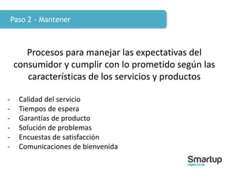 Paso 2 - Mantener
Procesos para manejar las expectativas del
consumidor y cumplir con lo prometido según las
características de los servicios y productos
- Calidad del servicio
- Tiempos de espera
- Garantías de producto
- Solución de problemas
- Encuestas de satisfacción
- Comunicaciones de bienvenida
 