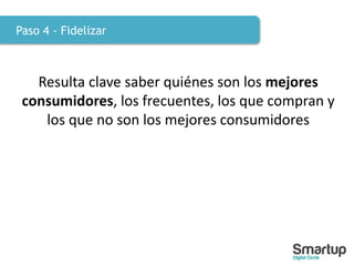 Paso 4 - Fidelizar
Resulta clave saber quiénes son los mejores
consumidores, los frecuentes, los que compran y
los que no son los mejores consumidores
 