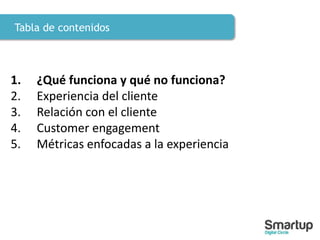 Tabla de contenidos
1. ¿Qué funciona y qué no funciona?
2. Experiencia del cliente
3. Relación con el cliente
4. Customer engagement
5. Métricas enfocadas a la experiencia
 