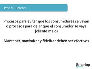 Paso 5 - Retener
Procesos para evitar que los consumidores se vayan
o procesos para dejar que el consumidor se vaya
(cliente malo)
Mantener, maximizar y fidelizar deben ser efectivos
 
