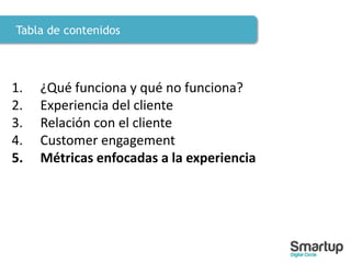 Tabla de contenidos
1. ¿Qué funciona y qué no funciona?
2. Experiencia del cliente
3. Relación con el cliente
4. Customer engagement
5. Métricas enfocadas a la experiencia
 