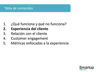Tabla de contenidos
1. ¿Qué funciona y qué no funciona?
2. Experiencia del cliente
3. Relación con el cliente
4. Customer engagement
5. Métricas enfocadas a la experiencia
 