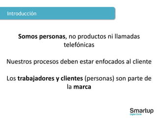 Introducción
Somos personas, no productos ni llamadas
telefónicas
Nuestros procesos deben estar enfocados al cliente
Los trabajadores y clientes (personas) son parte de
la marca
 