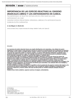 106 [36]
IMPORTANCIA DE LAS ESPECIES REACTIVAS AL OXIGENO
(RADICALES LIBRES) Y LOS ANTIOXIDANTES EN CLINICA.
THE IMPORTANCE OF REACTIVE OXYGEN SPECIES (FREE RADICALS) AND
ANTIOXIDANTS IN CLINIC
OXIGENO ESPEZIE ERREAKTIBOEK (ERRADIKAL LIBREAK) ETA ANTIOXIDATZAILEEK
KLINIKAN DUTEN GARRANTZIA
A. San-Miguel, F.J. Martin-Gil.
Servicio de Análisis Clínicos. Hospital Universitario Rio Hortega. Valladolid. Castilla y León. España UE.
REVISIÓN / REVIEW / BERRIKUSTAPEN
Gac Med Bilbao. 2009; 106: 106-113
RESUMEN
Las reacciones de óxido reducción tienen una amplia distribución en la naturaleza, y las células de nuestro
organismo no están ajenas a estos procesos; muy por el contrario la transformación de los alimentos en sustratos
más simples, de los cuales es posible obtener energía, involucra reacciones químicas de óxido reducción. Durante
el proceso de respiración celular se consume oxígeno, y se genera ATP (adenosin trifosfato), quedando como
productos dióxido de carbono y agua. Sin embargo, durante esta normal transformación se producen también
otras moléculas residuales, las especies reactivas del oxígeno o radicales libres.
Los radicales libres (RL) son átomos o moléculas inestables, altamente reactivas que atacan los enlaces de
proteínas de los tejidos, los fosfolípidos poliinsaturados de las membranas celulares, carbohidratos, y los ácidos
nucleicos de las células. Al actuar, se activa una reacción en cadena que podría incluso llevar a la muerte de la
célula. La producción de radicales libre es un fenómeno natural, dinámico y continuo, el daño que estos
compuestos puedan provocar depende de un delicado equilibrio con los sistemas antioxidantes que protegen a las
células de nuestro organismo. Los mecanismos de defensa para neutralizar a los radicales libres son múltiples y
variados y pueden dividirse en dos grupos.
El estrés oxidativo se produce al romperse el equilibrio entre la producción de especies reactivas del oxígeno y los
mecanismos de defensa antioxidante, lo que lleva a una variedad de cambios fisiológicos y bioquímicos que
provocan el deterioro y muerte celular. Este tipo de daño puede ser medido mediante métodos directos e
indirectos.
Palabras clave: Estrés oxidativo, especies reactivas al oxígeno, antioxidantes.
Correspondencia:
Dr. A. San-Miguel
Servicio de Análisis Clínicos.
Hospital Universitario Rio Hortega.
Rondilla de Santa Teresa 9.
47001. Valladolid. Castilla y León. España UE.
Cirreo electrónico: asanmiguel@hurh.sacyl.es
Document downloaded from http://www.elsevier.es, day 10/07/2017. This copy is for personal use. Any transmission of this document by any media or format is strictly prohibited.Document downloaded from http://www.elsevier.es, day 10/07/2017. This copy is for personal use. Any transmission of this document by any media or format is strictly prohibited.
 