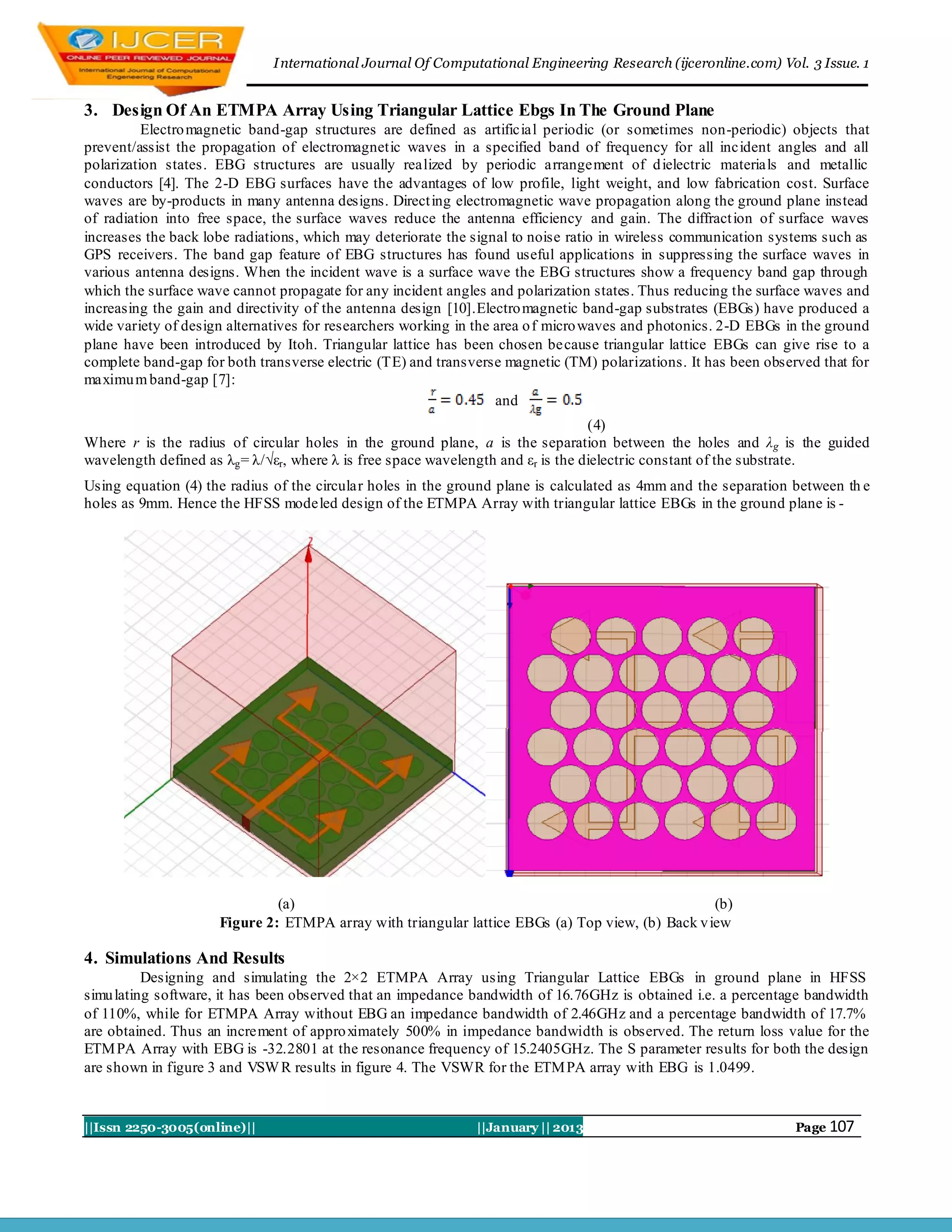 I nternational Journal Of Computational Engineering Research (ijceronline.com) Vol. 3 Issue. 1


3. Design Of An ETMPA Array Using Triangular Lattice Ebgs In The Ground Plane
          Electro magnetic band-gap structures are defined as artificial periodic (or sometimes non-periodic) objects that
prevent/assist the propagation of electromagnetic waves in a specified band of frequency for all incident angles and all
polarization states. EBG structures are usually realized by periodic arrangement of d ielectric materials and metallic
conductors [4]. The 2-D EBG surfaces have the advantages of low profile, light weight, and low fabrication cost. Surface
waves are by-products in many antenna designs. Direct ing electromagnetic wave propagation along the ground plane instead
of radiation into free space, the surface waves reduce the antenna efficiency and gain. The diffract ion of surface waves
increases the back lobe radiations, which may deteriorate the signal to noise ratio in wireless communication systems such as
GPS receivers. The band gap feature of EBG structures has found useful applications in suppressing the surface waves in
various antenna designs. When the incident wave is a surface wave the EBG structures show a frequency band gap through
which the surface wave cannot propagate for any incident angles and polarization states. Thus reducing the surface waves and
increasing the gain and directivity of the antenna design [10].Electro magnetic band-gap substrates (EBGs) have produced a
wide variety of design alternatives for researchers working in the area o f micro waves and photonics. 2-D EBGs in the ground
plane have been introduced by Itoh. Triangular lattice has been chosen because triangular lattice EBGs can give rise to a
complete band-gap for both transverse electric (TE) and transverse magnetic (TM) polarizations. It has been observed that for
maximu m band-gap [7]:
                                                                   and
                                                                                  (4)
Where r is the radius of circular holes in the ground plane, a is the separation between the holes and λg is the guided
wavelength defined as λg = λ/√εr, where λ is free space wavelength and εr is the dielectric constant of the substrate.
Using equation (4) the radius of the circular holes in the ground plane is calculated as 4mm and the separation between th e
holes as 9mm. Hence the HFSS modeled design of the ETMPA Array with triangular lattice EBGs in the ground plane is -




                              (a)                                                                 (b)
                     Figure 2: ETMPA array with triangular lattice EBGs (a) Top view, (b) Back v iew

4. Simulations And Results
          Designing and simulating the 2×2 ETMPA Array using Triangular Lattice EBGs in ground plane in HFSS
simu lating software, it has been observed that an impedance bandwidth of 16.76GHz is obtained i.e. a percentage bandwidth
of 110%, while for ETMPA Array without EBG an impedance bandwidth of 2.46GHz and a percentage bandwidth of 17.7%
are obtained. Thus an increment of appro ximately 500% in impedance bandwidth is observed. The return loss value for the
ETM PA Array with EBG is -32.2801 at the resonance frequency of 15.2405GHz. The S parameter results for both the design
are shown in figure 3 and VSW R results in figure 4. The VSWR for the ETM PA array with EBG is 1.0499.


||Issn 2250-3005(online)||                                    ||January || 2013                                  Page 107
 