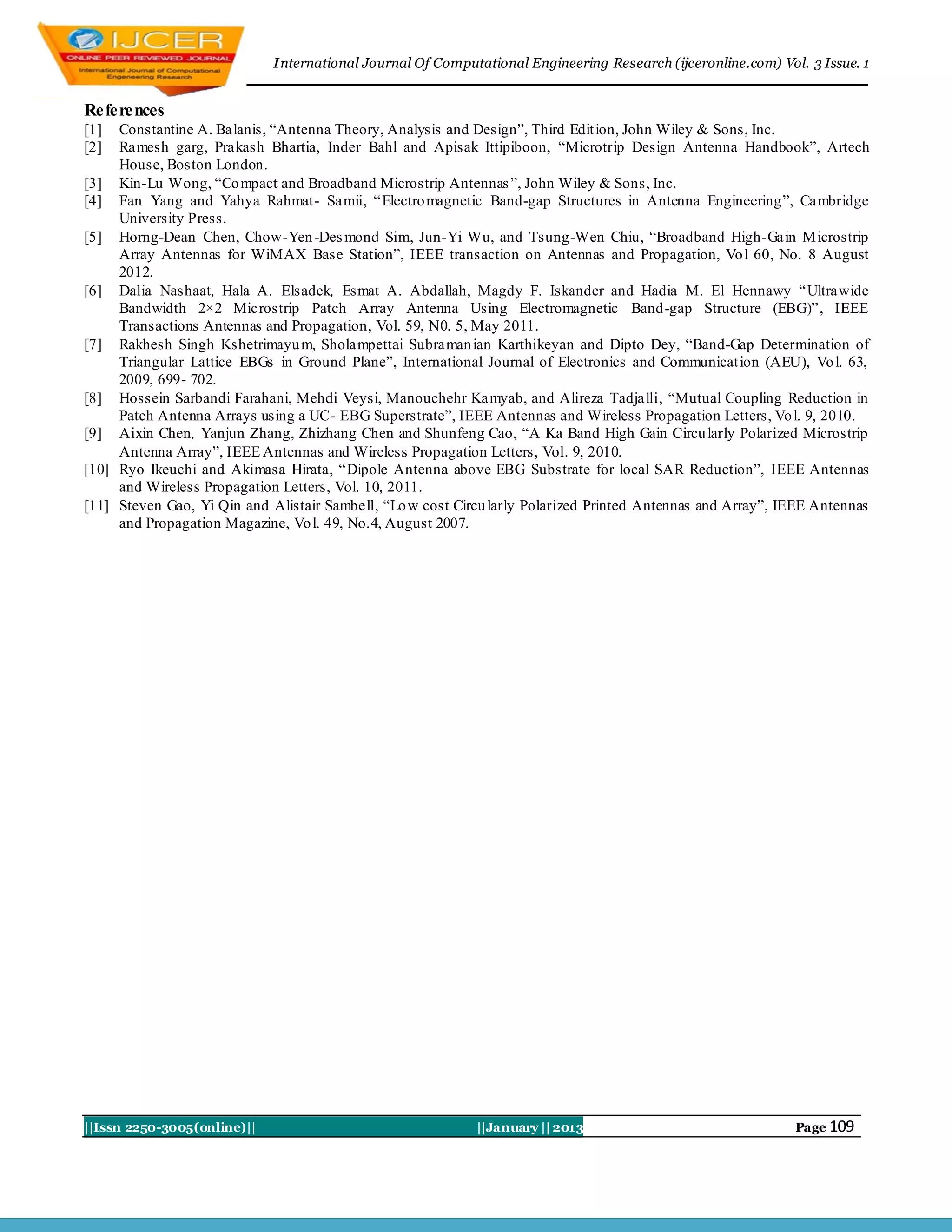 I nternational Journal Of Computational Engineering Research (ijceronline.com) Vol. 3 Issue. 1


References
[1]  Constantine A. Balanis, “Antenna Theory, Analysis and Design”, Third Edit ion, John Wiley & Sons, Inc.
[2]  Ramesh garg, Prakash Bhartia, Inder Bahl and Apisak Ittipiboon, “Microtrip Design Antenna Handbook”, Artech
     House, Boston London.
[3] Kin-Lu Wong, “Co mpact and Broadband Microstrip Antennas ”, John Wiley & Sons, Inc.
[4] Fan Yang and Yahya Rahmat- Samii, “ Electro magnetic Band-gap Structures in Antenna Engineering”, Cambridge
     University Press.
[5] Horng-Dean Chen, Chow-Yen -Des mond Sim, Jun-Yi Wu, and Tsung-Wen Chiu, “Broadband High-Gain M icrostrip
     Array Antennas for WiMAX Base Station”, IEEE transaction on Antennas and Propagation, Vo l 60, No. 8 August
     2012.
[6] Dalia Nashaat, Hala A. Elsadek, Esmat A. Abdallah, Magdy F. Iskander and Hadia M. El Hennawy “Ultrawide
     Bandwidth 2×2 Microstrip Patch Array Antenna Using Electromagnetic Band-gap Structure (EBG)”, IEEE
     Transactions Antennas and Propagation, Vol. 59, N0. 5, May 2011.
[7] Rakhesh Singh Kshetrimayu m, Sholampettai Subraman ian Karthikeyan and Dipto Dey, “Band-Gap Determination of
     Triangular Lattice EBGs in Ground Plane”, International Journal of Electronics and Communicat ion (AEU), Vo l. 63,
     2009, 699- 702.
[8] Hossein Sarbandi Farahani, Mehdi Veysi, Manouchehr Kamyab, and Alireza Tadjalli, “Mutual Coupling Reduction in
     Patch Antenna Arrays using a UC- EBG Superstrate”, IEEE Antennas and Wireless Propagation Letters, Vo l. 9, 2010.
[9] Aixin Chen, Yanjun Zhang, Zhizhang Chen and Shunfeng Cao, “A Ka Band High Gain Circu larly Polarized Microstrip
     Antenna Array”, IEEE Antennas and Wireless Propagation Letters, Vol. 9, 2010.
[10] Ryo Ikeuchi and Akimasa Hirata, “Dipole Antenna above EBG Substrate for local SAR Reduction”, IEEE Antennas
     and Wireless Propagation Letters, Vol. 10, 2011.
[11] Steven Gao, Yi Qin and Alistair Sambell, “Lo w cost Circu larly Polarized Printed Antennas and Array”, IEEE Antennas
     and Propagation Magazine, Vo l. 49, No.4, August 2007.




||Issn 2250-3005(online)||                                   ||January || 2013                                 Page 109
 