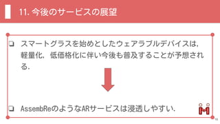 ❏ スマートグラスを始めとしたウェアラブルデバイスは，
軽量化，低価格化に伴い今後も普及することが予想され
る．
❏ AssembReのようなARサービスは浸透しやすい．
11.今後のサービスの展望
16
 