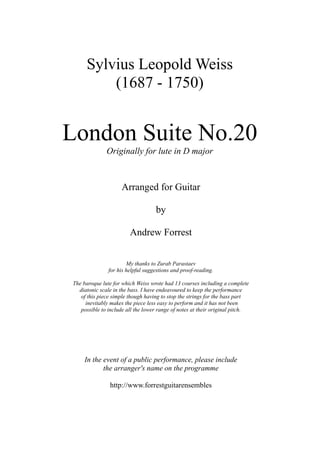 London Suite No.20
Originally for lute in D major
Sylvius Leopold Weiss
(1687 - 1750)
Arranged for Guitar
by
Andrew Forrest
My thanks to Zurab Parastaev
for his helpful suggestions and proof-reading.
The baroque lute for which Weiss wrote had 13 courses including a complete
diatonic scale in the bass. I have endeavoured to keep the performance
of this piece simple though having to stop the strings for the bass part
inevitably makes the piece less easy to perform and it has not been
possible to include all the lower range of notes at their original pitch.
In the event of a public performance, please include
the arranger's name on the programme
http://www.forrestguitarensembles
 
