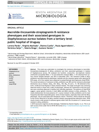 Please cite this article in press as: Pardo L, et al. Macrolide-lincosamide-streptogramin B resistance phenotypes and
their associated genotypes in Staphylococcus aureus isolates from a tertiary level public hospital of Uruguay. Rev Argent
Microbiol. 2019. https://doi.org/10.1016/j.ram.2019.10.004
ARTICLE IN PRESS+Model
RAM-369; No. of Pages 9
Rev Argent Microbiol. 2019;xxx(xx):xxx---xxx
www.elsevier.es/ram
REVISTA ARGENTINA DE
MICROBIOLOGÍA
ORIGINAL ARTICLE
Macrolide-lincosamide-streptogramin B resistance
phenotypes and their associated genotypes in
Staphylococcus aureus isolates from a tertiary level
public hospital of Uruguay
Lorena Pardoa
, Virginia Machadoa
, Dianna Cuelloa
, Paula Aguerreberea
,
Verónica Seijab,c
, Valeria Bragaa
, Gustavo Varelaa,∗
a
Bacteriology and Virology Department, Medicine School, Universidad de la República, Montevideo Alfredo Navarro 3051 (south
entrance), 11800, Uruguay
b
Bacteriology Laboratory, ‘‘Hospital Pasteur’’, Montevideo, Larravide 2458, 11800, Uruguay
c
Laboratory of Public Health, Alfredo Navarro 3051 (north-entrance), Montevideo, Uruguay
Received 16 July 2019; accepted 21 October 2019
KEYWORDS
Staphylococcus
aureus;
MLSB resistance;
D-test;
ermA;
ermC;
msrA/B;
SmaI-PFGE
Abstract This study was undertaken to investigate the resistance phenotypes to macrolide-
lincosamide-streptogramin B (MLSB) antibiotics and their associated genotypes in isolates
of Staphylococcus aureus. We analyzed one hundred, consecutive, non-duplicate isolates
(methicillin-susceptible MSSA, n = 53 and methicillin-resistant MRSA, n = 47) obtained from var-
ious clinical samples between July 2012 to December 2013. The resistance proﬁle to MLSB
antibiotics was determined by phenotypic methods and the resistance genes were detected by
PCR assays. All of the isolates were subjected to pulsed-ﬁeld gel electrophoresis (SmaI-PFGE).
The overall prevalence of resistance to MLSB antibiotics was 38% and the resistance phenotype
distribution was as follows: cMLSB, 22%; iMLSB, 10%; MSB, 5% and L, 1%. We detected ermA,
ermC, ermB and mrsA/B genes in these resistant isolates. The single ermA gene was commonly
observed mainly in those with a cMLSB R phenotype, whereas the combination ermA and ermC
was more commonly observed in isolates with inducible expression. The patterns of SmaI-PFGE
suggest a great genetic diversity in both MRSA and MSSA resistant to MLSB antibiotics. The
results demonstrate the local presence of S. aureus resistant to MLSB antibiotics and its most
frequently described responsible genes. Some of these isolates, especially those with the iMLSB
phenotype, may be associated with therapeutic failure. Therefore, efforts should be directed
to the correct detection of all MLSB resistant isolates using appropriate laboratory tests. PFGE
results reveal a wide spread of resistance genes rather than the circulation of S. aureus clones
resistant to MLSB antibiotics.
© 2019 Asociaci´on Argentina de Microbiolog´ıa. Published by Elsevier Espa˜na, S.L.U. This is an
open access article under the CC BY-NC-ND license (http://creativecommons.org/licenses/by-
nc-nd/4.0/).
∗ Corresponding author.
E-mail addresses: gvarela@higiene.edu.uy, gvarela1961@gmail.com (G. Varela).
https://doi.org/10.1016/j.ram.2019.10.004
0325-7541/© 2019 Asociaci´on Argentina de Microbiolog´ıa. Published by Elsevier Espa˜na, S.L.U. This is an open access article under the CC
BY-NC-ND license (http://creativecommons.org/licenses/by-nc-nd/4.0/).
 