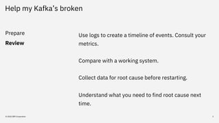 Help my Kafka’s broken
Prepare
Review
© 2020 IBM Corporation 3
Use logs to create a timeline of events. Consult your
metri...