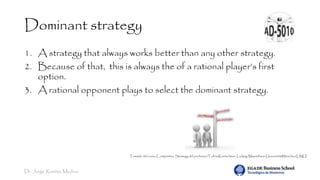 Dr. Jorge Ramírez Medina
Dominant strategy
1. A strategy that always works better than any other strategy.
2. Because of that, this is always the of a rational player’s first
option.
3. A rational opponent plays to select the dominant strategy.
Tomado del curso Competitive Strategy del professorTobiasKretschmer. Ludwig-Maximilians-UniversitätMünchen(LMU)
 