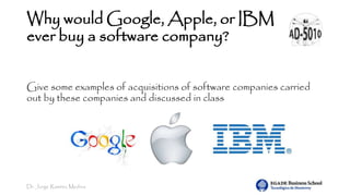 Dr. Jorge Ramírez Medina
Why would Google, Apple, or IBM
ever buy a software company?
Give some examples of acquisitions of software companies carried
out by these companies and discussed in class
 
