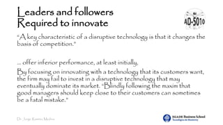 Dr. Jorge Ramírez Medina
Leaders and followers
Required to innovate
“A key characteristic of a disruptive technology is that it changes the
basis of competition.”
… offer inferior performance, at least initially,
By focusing on innovating with a technology that its customers want,
the firm may fail to invest in a disruptive technology that may
eventually dominate its market. “Blindly following the maxim that
good managers should keep close to their customers can sometimes
be a fatal mistake.”
 