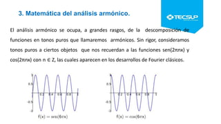 3. Matemática del análisis armónico.
El análisis armónico se ocupa, a grandes rasgos, de la descomposición de
funciones en tonos puros que llamaremos armónicos. Sin rigor, consideramos
tonos puros a ciertos objetos que nos recuerdan a las funciones sen(2πnx) y
cos(2πnx) con n ∈ Z, las cuales aparecen en los desarrollos de Fourier clásicos.
 