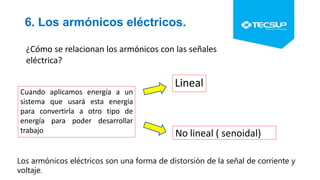 6. Los armónicos eléctricos.
¿Cómo se relacionan los armónicos con las señales
eléctrica?
Cuando aplicamos energía a un
sistema que usará esta energía
para convertirla a otro tipo de
energía para poder desarrollar
trabajo
Lineal
No lineal ( senoidal)
Los armónicos eléctricos son una forma de distorsión de la señal de corriente y
voltaje.
 