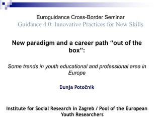 Euroguidance Cross-Border Seminar
Guidance 4.0: Innovative Practices for New Skills
New paradigm and a career path “out of the
box”:
Some trends in youth educational and professional area in
Europe
Dunja Potočnik
Institute for Social Research in Zagreb / Pool of the European
Youth Researchers
 