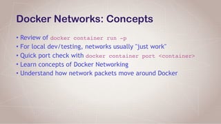 Docker Networks: Concepts
• Review of docker container run -p
• For local dev/testing, networks usually "just work"
• Quick port check with docker container port <container>
• Learn concepts of Docker Networking
• Understand how network packets move around Docker
 