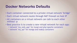 Docker Networks Defaults
• Each container connected to a private virtual network "bridge"
• Each virtual network routes through NAT firewall on host IP
• All containers on a virtual network can talk to each other
without -p
• Best practice is to create a new virtual network for each app:
• network "my_web_app" for mysql and php/apache containers
• network "my_api" for mongo and nodejs containers
 