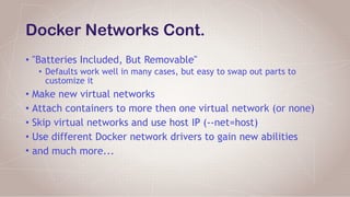 Docker Networks Cont.
• "Batteries Included, But Removable"
• Defaults work well in many cases, but easy to swap out parts to
customize it
• Make new virtual networks
• Attach containers to more then one virtual network (or none)
• Skip virtual networks and use host IP (--net=host)
• Use different Docker network drivers to gain new abilities
• and much more...
 