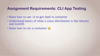 Assignment Requirements: CLI App Testing
• Know how to use -it to get shell in container
• Understand basics of what a Linux distribution is like Ubuntu
and CentOS
• Know how to run a container 😬
 