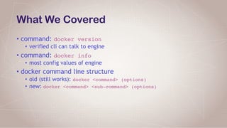 What We Covered
• command: docker version
• verified cli can talk to engine
• command: docker info
• most config values of engine
• docker command line structure
• old (still works): docker <command> (options)
• new: docker <command> <sub-command> (options)
 