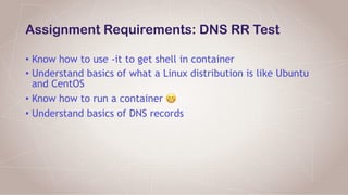 Assignment Requirements: DNS RR Test
• Know how to use -it to get shell in container
• Understand basics of what a Linux distribution is like Ubuntu
and CentOS
• Know how to run a container 😬
• Understand basics of DNS records
 