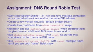 Assignment: DNS Round Robin Test
• Ever since Docker Engine 1.11, we can have multiple containers
on a created network respond to the same DNS address
• Create a new virtual network (default bridge driver)
• Create two containers from elasticsearch:2 image
• Research and use —network-alias search when creating them
to give them an additional DNS name to respond to
• Run alpine nslookup search with --net to see the two
containers list for the same DNS name
• Run centos curl -s search:9200 with --net multiple times
until you see both "name" fields show
 