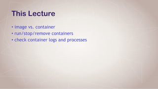 This Lecture
• image vs. container
• run/stop/remove containers
• check container logs and processes
 