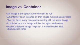 Image vs. Container
• An Image is the application we want to run
• A Container is an instance of that image running as a process
• You can have many containers running off the same image
• In this lecture our image will be the Nginx web server
• Docker's default image "registry" is called Docker Hub
(hub.docker.com)
 