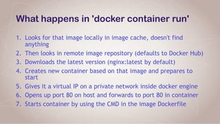 What happens in 'docker container run'
1. Looks for that image locally in image cache, doesn't find
anything
2. Then looks in remote image repository (defaults to Docker Hub)
3. Downloads the latest version (nginx:latest by default)
4. Creates new container based on that image and prepares to
start
5. Gives it a virtual IP on a private network inside docker engine
6. Opens up port 80 on host and forwards to port 80 in container
7. Starts container by using the CMD in the image Dockerfile
 