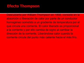  Descubierto por William Thompson en 1856, consiste en la
absorción o liberación de calor por parte de un conductor
homogéneo sometido a un gradiente de temperatura por el
que circula una corriente. El calor liberado es proporcional
a la corriente y por ello cambia de signo al cambiar la
dirección de la corriente. Liberándose calor cuando la
corriente circula del punto más caliente hacia el más frío.
 