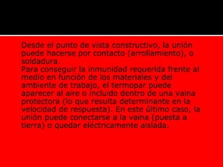  Desde el punto de vista constructivo, la unión
puede hacerse por contacto (arrollamiento), o
soldadura.
 Para conseguir la inmunidad requerida frente al
medio en función de los materiales y del
ambiente de trabajo, el termopar puede
aparecer al aire o incluido dentro de una vaina
protectora (lo que resulta determinante en la
velocidad de respuesta). En este último caso, la
unión puede conectarse a la vaina (puesta a
tierra) o quedar eléctricamente aislada.
TERMOCUPLAS
 