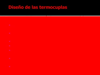  Los requerimientos más importantes que deben
cumplir los materiales de termocuplas son:
 Ser mecánicamente robustos y resistentes
químicamente.
 Deben producir una salida eléctrica mensurable y
estable.
 Deben tener la precisión requerida.
 Deben responder con la velocidad necesaria
 Debe considerarse la transferencia de calor al
medio y viceversa para no afectar la lectura.
 Deben, en algunos casos, estar aislados
eléctricamente de masa
 Deben ser económicos .
 