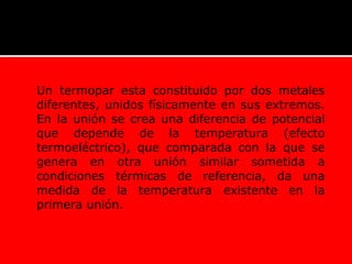 Un termopar esta constituido por dos metales
diferentes, unidos físicamente en sus extremos.
En la unión se crea una diferencia de potencial
que depende de la temperatura (efecto
termoeléctrico), que comparada con la que se
genera en otra unión similar sometida a
condiciones térmicas de referencia, da una
medida de la temperatura existente en la
primera unión.
 