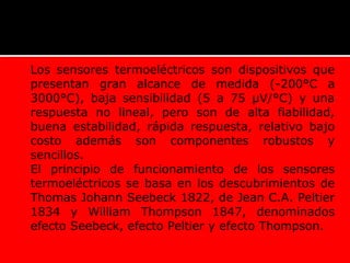  Los sensores termoeléctricos son dispositivos que
presentan gran alcance de medida (-200°C a
3000°C), baja sensibilidad (5 a 75 µV/°C) y una
respuesta no lineal, pero son de alta fiabilidad,
buena estabilidad, rápida respuesta, relativo bajo
costo además son componentes robustos y
sencillos.
 El principio de funcionamiento de los sensores
termoeléctricos se basa en los descubrimientos de
Thomas Johann Seebeck 1822, de Jean C.A. Peltier
1834 y William Thompson 1847, denominados
efecto Seebeck, efecto Peltier y efecto Thompson.
TERMOCUPLAS
 