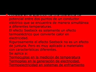  Consiste en la aparición de una diferencia de
potencial entre dos puntos de un conductor
eléctrico que se encuentra de manera simultánea
a diferentes temperaturas.
 El efecto Seebeck es solamente un efecto
termoeléctrico que convierte calor en
electricidad.
 Rigurosamente el efecto Seebeck no es un efecto
de juntura. Pero es muy aplicado a materiales
con características diferentes.
 Se aplica a:
Termocuplas en la medición de temperatura
Termopilas en la generación de electricidad.
Termoelectricidad en sistemas de enfriamiento
 