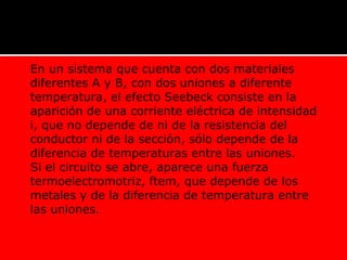  En un sistema que cuenta con dos materiales
diferentes A y B, con dos uniones a diferente
temperatura, el efecto Seebeck consiste en la
aparición de una corriente eléctrica de intensidad
i, que no depende de ni de la resistencia del
conductor ni de la sección, sólo depende de la
diferencia de temperaturas entre las uniones.
 Si el circuito se abre, aparece una fuerza
termoelectromotriz, ftem, que depende de los
metales y de la diferencia de temperatura entre
las uniones.
 
