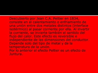  Descubierto por Jean C.A. Peltier en 1834,
consiste en el calentamiento o enfriamiento de
una unión entre dos metales distintos (interface
isotérmico) al pasar corriente por ella. Al invertir
la corriente, se invierte también el sentido del
flujo del calor. Este efecto es reversible e
independiente de las dimensiones del conductor.
Depende solo del tipo de metal y de la
temperatura de la unión.
 Por lo anterior el efecto Peltier es un efecto de
Juntura.
 