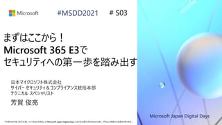 Microsoft Japan Digital Days
*本資料の内容 (添付文書、リンク先などを含む) は Microsoft Japan Digital Days における公開日時点のものであり、予告なく変更される場合があります。
#MSDD2021
まずはここから！
Microsoft 365 E3で
セキュリティへの第一歩を踏み出す
日本マイクロソフト株式会社
サイバー セキュリティ＆コンプライアンス統括本部
テクニカル スペシャリスト
芳賀 俊亮
# S03
 