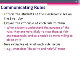 Communicating Rules Inform the students of the classroom rules on the first day Explain the rationale of each rule to them When students understand the purpose of the rule, they are more likely to view them as fair and reasonable, and as a result be more willing to abide by it Give examples of what each rule means e.g., what does “Be polite and helpful” mean 