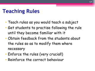 Teaching Rules Teach rules as you would teach a subject Get students to practise following the rule until they become familiar with it Obtain feedback from the students about the rules so as to modify them where necessary Enforce the rules (very crucial!) Reinforce the correct behaviour 