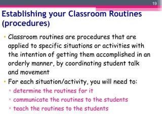 Establishing your Classroom Routines (procedures ) Classroom routines are procedures that are applied to specific situations or activities with the intention of getting them accomplished in an orderly manner, by coordinating student talk and movement For each situation/activity, you will need to: determine the routines for it communicate the routines to the students teach the routines to the students 