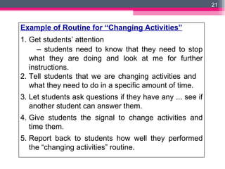 Example of Routine for “Changing Activities” Get students’ attention  –  students need to know that they need to stop what they are doing and look at me for further instructions. 2. Tell students that we are changing activities and  what they need to do in a specific amount of time. 3. Let students ask questions if they have any ... see if another student can answer them. 4. Give students the signal to change activities and time them. 5. Report back to students how well they performed the “changing activities” routine. 