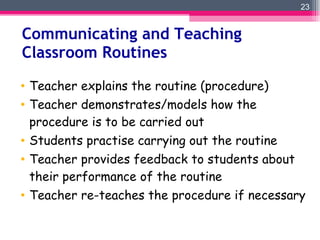 Communicating and Teaching Classroom Routines Teacher explains the routine (procedure) Teacher demonstrates/models how the procedure is to be carried out  Students practise carrying out the routine Teacher provides feedback to students about their performance of the routine Teacher re-teaches the procedure if necessary 