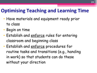Have materials and equipment ready prior to class Begin on time Establish and  enforce  rules for entering classroom and beginning class Establish and  enforce  procedures for routine tasks and transitions (e.g., handing in work) so that students can do these without your direction Optimising Teaching and Learning Time 